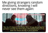 Me giving strangers random directions, knowing I will never see them again: w/Puzzleheaded Step468 No, no, it's beyond the Outer Rim. I'd say about twelve parsecs outside the Rishi Maze. Should be easy to find, even for those droids in your archive