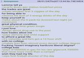 Anonymous Lemme tell ya 08/01/24(Thu)07:13:44 No.74816824 >scarfs down gas station breakfast pizza the trades are great >chain smokes first 3 ciggies of the day for being able to >downs his first of 3 energy drinks of the day keep yourself in >talks about the 6 pack he downed last night (at minimum) great physical condition. >coughs up lime green loogie I just love >brags about drug use in the past how trades allow me >pays alimony and child support to afford a great life >it's saturday and he's got a 12 hour shift with no college. >makes less than almost every decent college degree F------ *insert imaginary hardcore liberal degree* college kids >pays $1000000 in gas for his ram gigacuck 550000 that never tows more than a camper wish they had my life. >sips first fireball shooter of the day