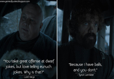 www.gameofquotes.blogspot.com "You take great offense at dwarf jokes, but love telling eunuch jokes. Why is that?” www.gameofquotes.blogspot.com -Lord Varys "Because I have balls, and you don't." www.gameofquotes.blogspot.com - Tyrion Lannister