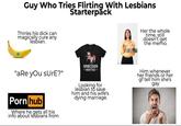 Guy Who Tries Flirting With Lesbians Starterpack Thinks his d--- can magically cure any lesbian. "aRe you sure?" P--- hub Where he gets all his info about lesbians from Her the whole time, still doesn't get the memo. UNICORN -HUNTER- Looking for lesbian to save him and his wife's dying marriage. Him whenever her friends or her gf tell him she's gay
