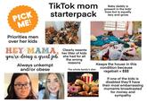 PICK ME! TikTok mom starterpack Baby daddy is present in the kids' lives but is equally lazy and gross Priorities men over her kids HEY MAMA you're doing a great job. Always unkempt and/or obese Clearly resents she had for all her litter of kids the wrong reasons The whole family's diet: Berga Clasan Keeps the house in this condition because ragebait = $$$ If one of the kids is disabled they'll have their most embarrassing moments broadcasted for money and sympathy