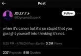 Post JOLLY J @DynamoSuperX Follow when it's canon but it's so stupid that you gaslight yourself into thinking it's not. 8:25 PM 4/16/24 From Earth 3.3M Views 237 Reposts 818 Quotes