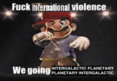 F--- international violence We going INTERGALACTIC PLANETARY PLANETARY INTERGALACTIC