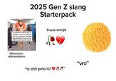2025 Gen Z slang Starterpack icl ts pmo sm n sb rn ngl, ru srsly srs n fr rn vro? lol atp js go b fr vro, idek nm, brb gng gtg atm Imao, bt ts pyo 2 js Imk lol onb fr nty b fr rn lk br These emojis Obnoxious abbreviations ❝ts s--- pmo icl "vro"