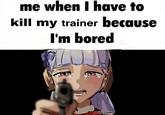 me when I have to kill my trainer because I'm bored
