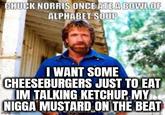 CHUCK NORRIS ONCE ATE A BOWL OF ALPHABET SOUP I WANT SOME CHEESEBURGERS JUST TO EAT IM TALKING KETCHUP MY N---- MUSTARD ON THE BEAT imgflip.com