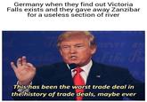 Germany when they find out Victoria Falls exists and they gave away Zanzibar for a useless section of river Hever! an of the P This ha This has been the worst trade deal in the history of trade deals, maybe ever