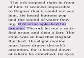The ork stopped right in front of him. It seemed impossible to Ragnar that it could not see him. He heard buttons pop and the sound of water flow- ing. Ork urine splashed his armour. The ork let out a satis- fied grunt and then a fart. The stink was so bad that Ragnar flinched. His slight motion must have drawn the ork's attention, for it looked down at where he crouched. Its eyes