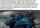 Infiltrating Space Marine chapters has become absurdly easy. We don't even need to look like them. We only need to say we're on a "cooperative mission" and wear "custom skins" and they let us do anything, go anywhere and even ride in their vehicles. Honestly? I thought wearing skins is Night Lords territory, but I'm not gonna complain. What a time, heh?