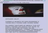 Anonymous 04/23/22(Sat)09:53:06 No.166960139 >>166963094 File: 32321111.png (176 KB, 608x352) OFFICER! HELP! THERE'S A BUNCH OF KIDS RUNNING A TRAIN ON A YOUNG GIRL DOWN HERE! OH SWEET MOTHER OF MERCY THE FAT ONE'S TAKING HIS PANTS OFF NOW, YA GOTTA HELP ME OFFICER, I'M AN INTERDIMENSIONAL COSMIC HORROR NOT AN INTERDIMENSIONAL COSMIC NONCE, GET ME OUTTA HEEEEEEEEEEEEEERE