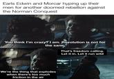 Earls Edwin and Morcar hyping up their men for another doomed rebellion against the Norman Conquest You think I'm crazy? I am. Revolution is not for the sane. That's freedom calling. Let it in. Let it run wild We're the thing that explodes when there's too much friction in the air