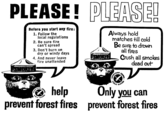 PLEASE! PLEASE! Before you start any fire: 1. Follow the local regulations 2. Be sure fire can't spread 3. Don't burn on dry or windy days 4. And never leave fire unattended Always hold matches till cold Be sure to drown all fires Crush all smokes dead out LOVERTISING PUBLIC SERVICE COUNCIL help prevent forest fires PUBLIC VERTISING SERVICE COUN Only you can prevent forest fires