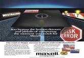 MISTRACKING maxell. MD2-D Double Sided Double Danesy i DROPOUT You bypass the bumps, detours and pitfalls of computing DISK the moment you reach for Maxell. ERROR The road to floppy success is paved with Gold Standards. Maxell can speed your success in computing. Helping you avoid the traps that can block the way to the information you've stored. After all, our disk has outpaced every other in performance tests. And earned a life- time warranty. Consider this: disks travel through a disk drive where heat builds up. And up. Only Maxell designed its protective outer jacket to defy 140°F. So the disk keeps its shape. And keeps your infor- mation on track. How good is Gold? Maxell's the disk that many floppy drive manufacturers trust to put new equipment through its final paces. And the unique way we pack our oxide particles and bind them together means quality for the long run. Dropouts? Disk errors? Just pass them by. You're on the Gold Standard. maxell IT'S WORTH IT. R maxell FLOPPY DISK FD2D maxell maxell MD2.D maxell THE GOLD STANDARD Maxell Corporation of America, 60 Oxford Drive, Moonachie, N.J. 07074 201-440-8020 maxell maxell MH1-10D