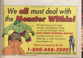 ADVERTISEMENT We all must deal with the Monster Within! TM We each have our own anger and pain-and keeping it inside can do a lot of damage! Call the BOYS TOWN NATIONAL HOTLINE and talk to someone who can really help, no matter how serious your problems are! There's no charge for the call 1-800-448-3000 See how much better a phone call can make you feel!. THE INCREDIBLE HULK TM & ©1991 Marvel Entertainment Group, Inc. All rights reserved
