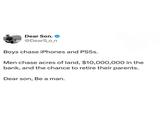 Dear Son. ❤ @DearS_o_n Boys chase iPhones and PS5s. Men chase acres of land, $10,000,000 in the bank, and the chance to retire their parents. Dear son, Be a man.