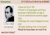 Anonymous IN TEENS Von Neumann was a student in Budapest. 270 KB PNG was born today? 07/17/25(Thu)13:58:04 No.81863967 >Have an IQ of 195 >Fluent in 6 languages and know graduate mathematics at age 8 >List of contributions several pages long >Perhaps the most intelligent human ever >Brutally balding even in his teens Would he have been an incel if he