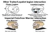 Other Traitor/Loyalist legion interaction Chaos Legion Loyalist Legion My gods are real and love us unlike your corpse Emperor NNOO!!!The Emperor will be humanity's savour you traitor scum Imperial Fists/Iron Warrior interaction Iron Warrior Imperial Fists Eat s--- and die Yes f--- you