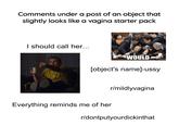 Comments under a post of an object that slightly looks like a vagina starter pack I should call her... WOULD [object's name]-ussy Everything reminds me of her r/mildlyvagina r/dontputyourdickinthat