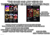 "THE GAME HAS LOW VIEWS ON TWITCH, IT MUST BE DEAD!" STARTER PACK NBA 24 Tug Chatling Categories Live Channels UILTY GEAR NEW NBA 2K24 NBA 2K25 •12K Simulation 101 Simulation Just Chatting .321K 25 MADE NEW WARZONE Call of Duty: Warzone 37K EA Sports Madden College Foo... NFL 25 .9K FPS Shooter Simulation Simulation 2XKO Guilty Gear: 2XKO Strive 17.8K • 295 Fighting Fighting MANY OTHER GAMES HAVE MORE VIEWS THAN THE GAME IN DISCUSSION SHOWS A PIC OF AN OLDER GAME HAVING LESS VIEWERS THAN A NEWER GAME, SOMETIMES A COMPLETELY UNRELATED GAME CALLS ANYONE WHO DISAGREES WITH THEM A COPER BECAUSE THEY CANNOT ACCEPT THE FACT THAT THEY'RE STUPID imgflip.com HAS NO IDEA HOW TWITCH WORKS