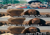 WHAT WAS IT HE SAID THAT GOT EVERYONE SO UPSET? "BE KIND TO EACH OTHER." OH, YEAH. THAT'LL DO IT.