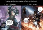How the two factions reacted to Sigismund's death. Black Templars Black Legion THE HIGH- MARSHALL HAS FALLEN! DO NOT LET THE ARCH ENEMY ESCAPE! I can't wait to tell the boys that old guy almost beat Abaddon That was the coolest s--- I've ever seen!