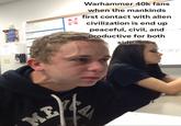 Warhammer 40k fans when the mankinds first contact with alien civilization is end up peaceful, civil, and dep productive for both side. chaty 30 TEXANS 7407 ME SAN 4-34 E 1 1 T