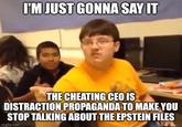 I'M JUST GONNA SAY IT THE CHEATING CEO IS DISTRACTION PROPAGANDA TO MAKE YOU STOP TALKING ABOUT THE EPSTEIN FILES imgflip.com