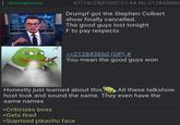 : Anonymous 07/18/25(Fri)02:27:44 No.212843860 Drumpf got the Stephen Colbert show finally cancelled The good guys lost tonight F to pay respects >>212843860 (OP) # You mean the good guys won Honestly just learned about this All these talkshow host look and sound the same. They even have the same names >Criticizes boss >Gets fired >Suprised pikachu face