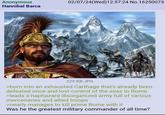 Anonymous Hannibal Barca 02/07/24(Wed)12:57:24 No.16250073 225 KB JPG >born into an exhausted Carthage that's already been defeated once and lost control of the seas to Rome >leads a haphazard disorganized army full of various mercenaries and allied troops >nearly manages to kill prime Rome with it Was he the greatest military commander of all time?