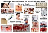 Getting a Nosebleed at an inconvenient time Starter Pack "Excuse me real quick..." Takes 20 minutes Takes x2 longer than usual to stop bleeding "Oh s---, oh f---" A sneeze Blood gets everywhere <- and these can't clean for s--- could ruin you Hogging the bathroom (Worse if in public) "Why am I wearing white, I never wear white"