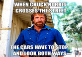 WHEN CHUCK NORRIS CROSSES THE STREET THE CARS HAVE TO STOP AND LOOK BOTH WAYS