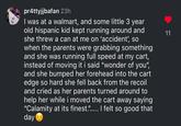 pr4ttyjjbafan 23h I was at a walmart, and some little 3 year old hispanic kid kept running around and she threw a can at me on 'accident', so when the parents were grabbing something and she was running full speed at my cart, instead of moving it i said "wonder of you", and she bumped her forehead into the cart edge so hard she fell back from the recoil and cried as her parents turned around to help her while i moved the cart away saying "Calamity at its finest."..... I felt so good that day 11
