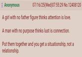 : Anonymous 07/16/25(Wed)07:55:29 No. 12408120 A girl with no father figure thinks attention is love. A man with no purpose thinks lust is connection. Put them together and you get a situationship, not a relationship.