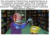 An amateur historian explaining to a complete stranger why the mongols coming of age tradition of eating a beaver "allegedly" might have caused The Black Plague.