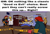 GM: OK nothing like a classic "Good vs Evil" choice. Best part they can't really screw this up... Right? EXIT Deal with a demon Deal with an angel COLA The Party RUN DMG ENTER POLICE • DON E ACE