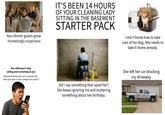 Your dinner guests grow increasingly suspicious IT'S BEEN 14 HOURS OF YOUR CLEANING LADY SITTING IN THE BASEMENT STARTER PACK I don't know how to take care of her dog. She needs to take it home already. Her child won't stop calling and screaming at you "Deja de intentar salir con mi mamá, ella tiene que venir a casa a limpiar mi cuarto!" Did I say something that upset her? She keeps ignoring me and muttering something about her birthday. She left her car blocking my driveway