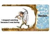 I stopped watching because it was boring Racism