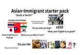 Asian-Immigrant starter pack "South or North?" C20 Usually one of these Stuck betwen white-washed and traditional culture Do yoy really eat dogs? slowly forgetting your "Where are you REALLY from?" language "But you don't look Asian" Do you like x100 "Wow, your English is so good!" SQUID GAME SWASTHIS RECIPES Jollibee ?