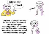 blow my mind Julius Caesar once build a fort around an enemy's stronghold in order to defeat the coming reinforcements and maintain the siege. hmmm..