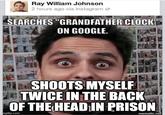 Ray William Johnson 2 hours ago via Instagram → SEARCHES "GRANDFATHER CLOCK" ON GOOGLE. SHOOTS MYSELF TWICE IN THE BACK OF THE HEAD IN PRISON mgflip.com mematic.net