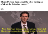 Them: Did you hear about the CEO having an affair at the Coldplay concert? Me: Now this might strike some viewers as harsh, but I believe everyone involved in this story should die.