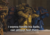 i wanna fondle his balls, i can almost feel them.