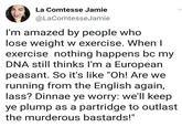 La Comtesse Jamie @LaComtesseJamie I'm amazed by people who lose weight w exercise. When I exercise nothing happens bc my DNA still thinks I'm a European peasant. So it's like "Oh! Are we running from the English again, lass? Dinnae ye worry: we'll keep ye plump as a partridge to outlast the murderous bastards!"