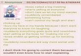 Anonymous 02/28/22(Mon)12:27:59 No.67606644 182 KB JPG choking up >boss called a big meeting >starts yelling at everyone >don't care so let my mind wander >suddenly remembered something funny >can't control my laugh and start >bury my face in my hands because I don't want everyone to know I'm laughing >suddenly everything goes quite and coworkers start yelling at the boss for "making me cry" >boss ended up getting written up for berating me >suddenly coworkers are way more social with me I don't think I'm going to correct them because I wouldn't even know how to start explaining.