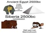 Ancient Egypt 2500bc Finally, another pyramid that shows my greatness. Siberia 2500bc TRÖÖÖÖÖÖÖT Well said Ivan Mammothovich
