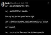 B Dandy @DandyBeyond Apr 6, 2022 Jerry 1: ONE SPEAKS ONLY THE TRUTH Jerry 2: AND ONE SPEAKS ONLY LIE- Bard: hey Jerry, you were great in bed last night Jerry 1: I don't know you mortal...wait..JERRY DID YOU CHEAT ON ME?! Jerry 2: I...didn't. Jerry 1: *cracks nuckles* Pass mortal. You don't want to see this.