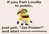 If you Fart Loudly in public, just yell, "Jet Power!" and start furiously masturbating