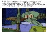You are a homeless guy living in the streets of Rio de Janeiro in the late 19th century and a government official offers you a job in the army