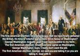 The first American election: So everyone now that we have finally defeated the British, it's time to vote for a president. All in favour of Washington? George Washington: Actually guys, I just want to retire to my farm. The first American election: Great, everyone agree on Washington. George Washington: Guys, I really don't want the job. The first American election: George, we said you are taking it so you are taking it. Deal with it.