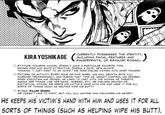 KIRA YOSHIKAGE CURRENTLY POSSESSES THE IDENTITY, INCLUDING FACIAL FEATURES AND AKU O ATTITUDE TOWARDS WOMEN: DOESN'T HAVE A PARTICULAR FAVORITE TYPE. WOMEN FIND HIM QUITE ATTRACTIVE. DURING A DATE, HE'S ALWAYS THINKING "I JUST WANT TO GO HOME." HE DOES DISLIKE WOMEN WITH HAIRY FINGERS. O PATTERN OF ACTIVITY: EVERY FOUR OR FIVE YEARS, HIS NAIL GROWTH RATE WILL INCREASE TREMENDOUSLY, AND DURING THAT TIME HE CANNOT CONTROL HIS DESIRES. WHEN EXECUTING HIS CRIMES, HE LIKES TO CHAT WITH THE WOMAN HE TARGETS, ASKING HER THINGS LIKE HER NAME, HOBBIES, ETC. HE DISLIKES SELFISH OR EGOTISTICAL WOMEN. HE KEEPS HIS VICTIM'S HAND WITH HIM AND USES IT FOR ALL SORTS OF THINGS (SUCH AS HELPING WIPE HIS BUTT). STAND: KILLER QUEEN. HE DOESN'T LIKE TO FIGHT, BUT WILL KILL ANYONE WHO DISCOVERS HIS SECRET. HE KEEPS HIS VICTIM'S HAND WITH HIM AND USES IT FOR ALL SORTS OF THINGS (SUCH AS HELPING WIPE HIS BUTT).